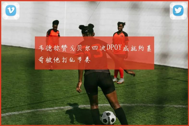 韦德称赞戈贝尔四次DPOY成就约基奇被他打乱节奏