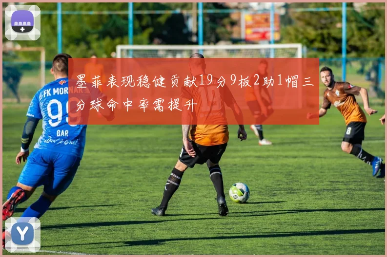 墨菲表现稳健贡献19分9板2助1帽三分球命中率需提升