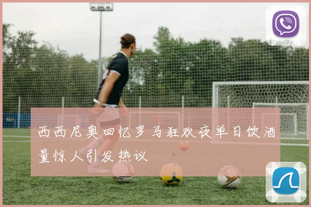 西西尼奥回忆罗马狂欢夜单日饮酒量惊人引发热议