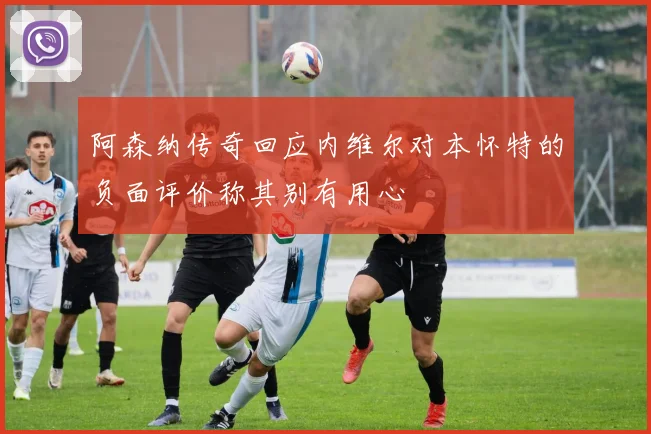 阿森纳传奇回应内维尔对本怀特的负面评价称其别有用心