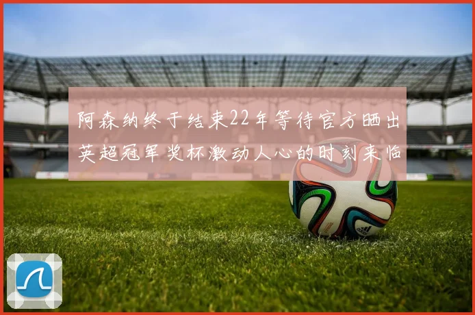 阿森纳终于结束22年等待官方晒出英超冠军奖杯激动人心的时刻来临