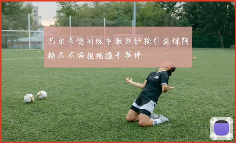巴尔韦德训练中激烈铲抢引发琼阿梅尼不满拒绝握手事件