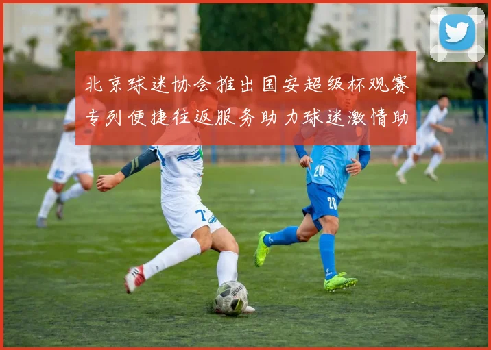 北京球迷协会推出国安超级杯观赛专列便捷往返服务助力球迷激情助阵