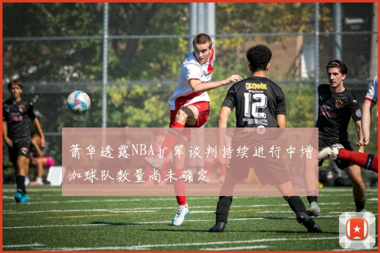 萧华透露NBA扩军谈判持续进行中增加球队数量尚未确定
