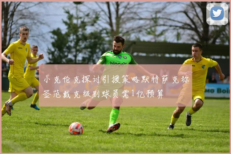 小克伦克探讨引援策略默特萨克称签范戴克级别球员需1亿预算