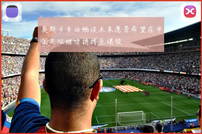 奥斯卡专访畅谈未来愿景希望在中国足坛继续拼搏至退役