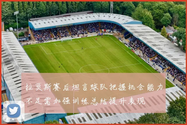 拉莫斯赛后坦言球队把握机会能力不足需加强训练总结提升表现