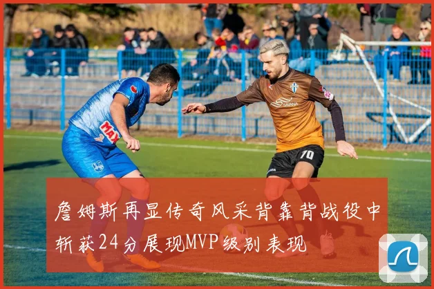 詹姆斯再显传奇风采背靠背战役中斩获24分展现MVP级别表现