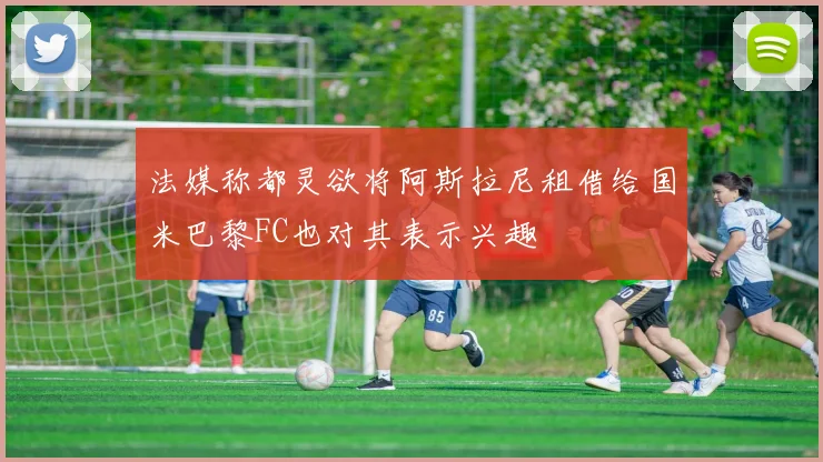 法媒称都灵欲将阿斯拉尼租借给国米巴黎FC也对其表示兴趣