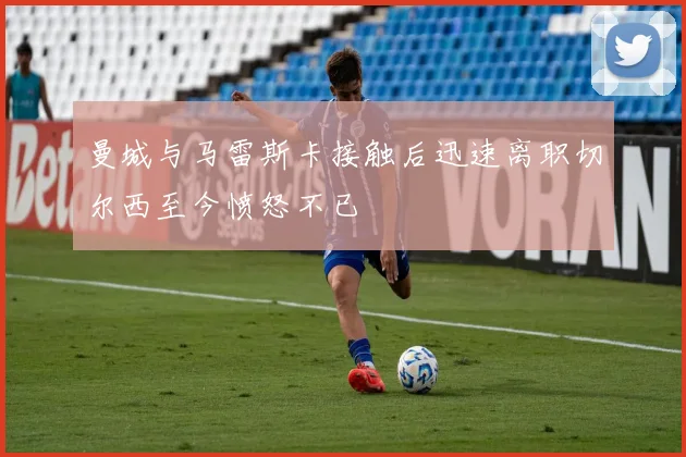 曼城与马雷斯卡接触后迅速离职切尔西至今愤怒不已