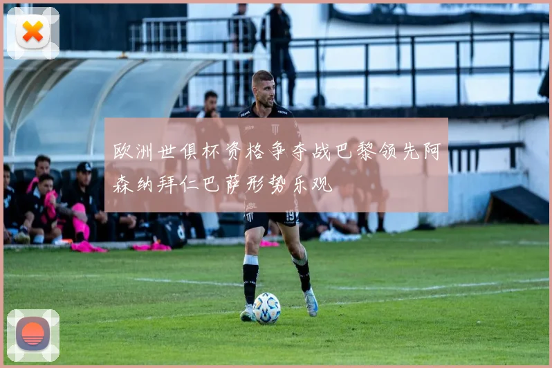 欧洲世俱杯资格争夺战巴黎领先阿森纳拜仁巴萨形势乐观