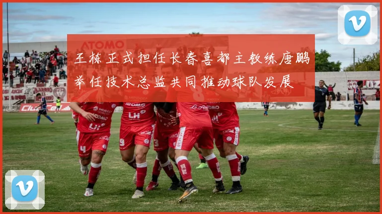 王栋正式担任长春喜都主教练唐鹏举任技术总监共同推动球队发展