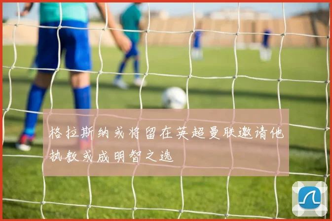格拉斯纳或将留在英超曼联邀请他执教或成明智之选