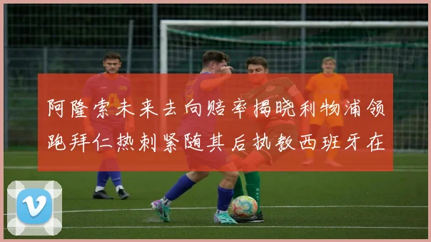 阿隆索未来去向赔率揭晓利物浦领跑拜仁热刺紧随其后执教西班牙在列