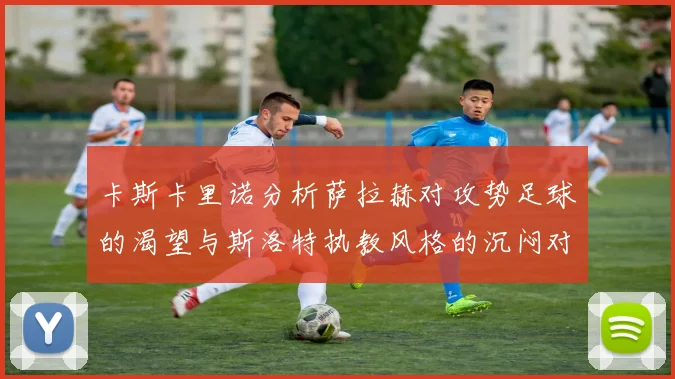 卡斯卡里诺分析萨拉赫对攻势足球的渴望与斯洛特执教风格的沉闷对比