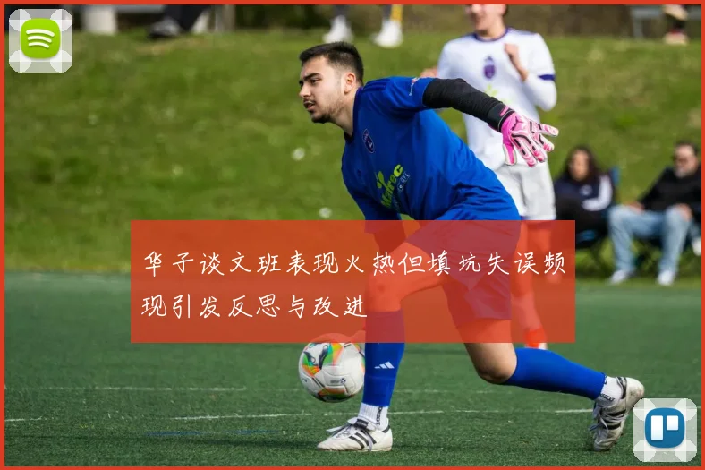 华子谈文班表现火热但填坑失误频现引发反思与改进