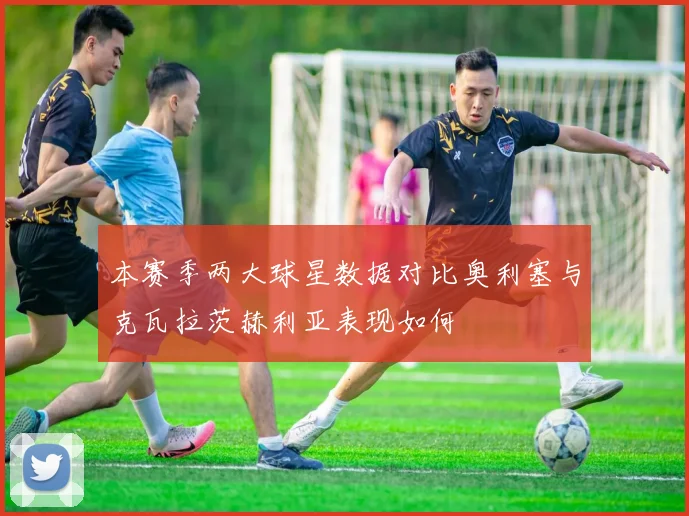本赛季两大球星数据对比奥利塞与克瓦拉茨赫利亚表现如何